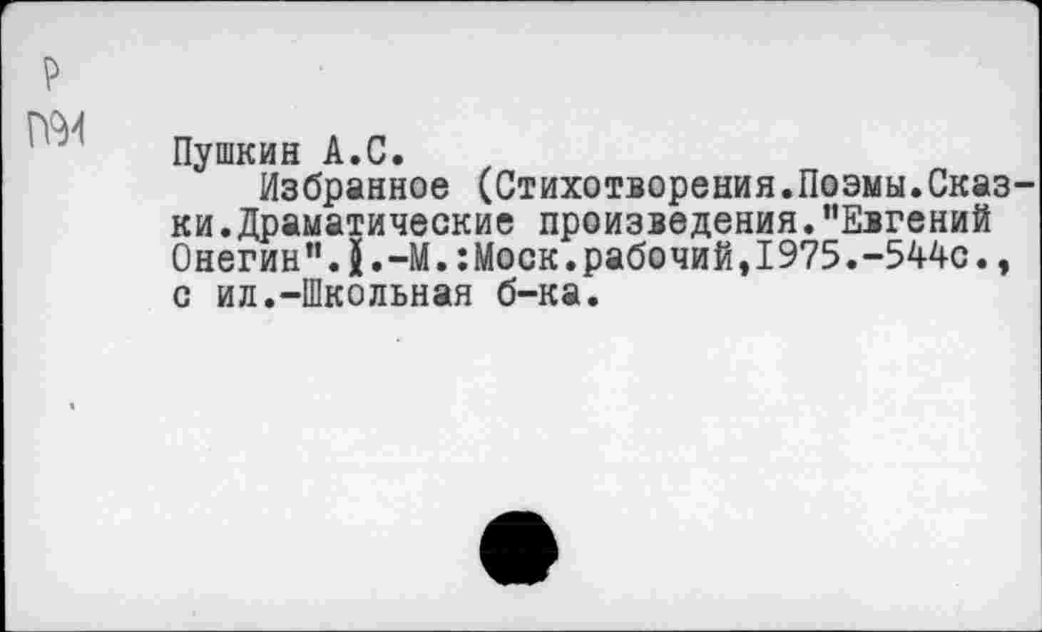 ﻿Пушкин А.С.
Избранное (Стихотворения.Поэмы.Сказ ки.Драматические произведения."Евгений Онегин".5.—М.:Моск.рабочий,1975.-544с., с ил.-Школьная б-ка.